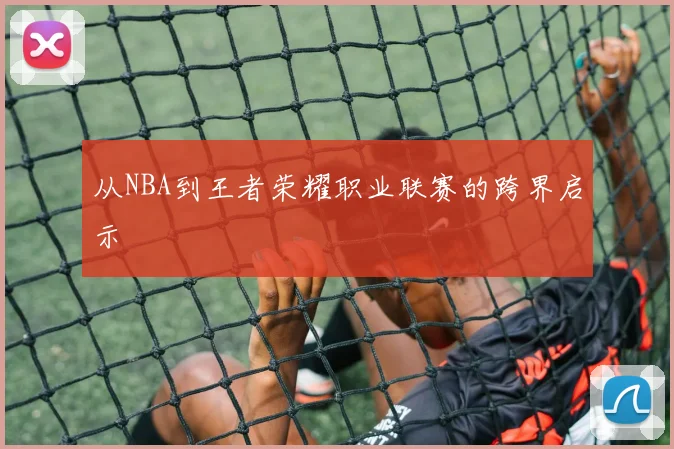 从NBA到王者荣耀职业联赛的跨界启示