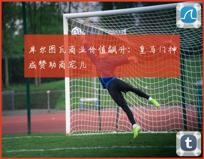 库尔图瓦商业价值飙升：皇马门神成赞助商宠儿