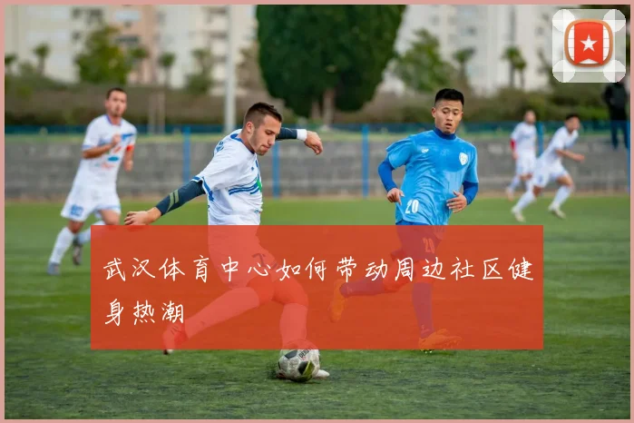 武汉体育中心如何带动周边社区健身热潮
