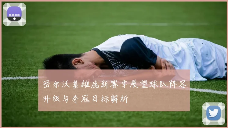 密尔沃基雄鹿新赛季展望球队阵容升级与夺冠目标解析