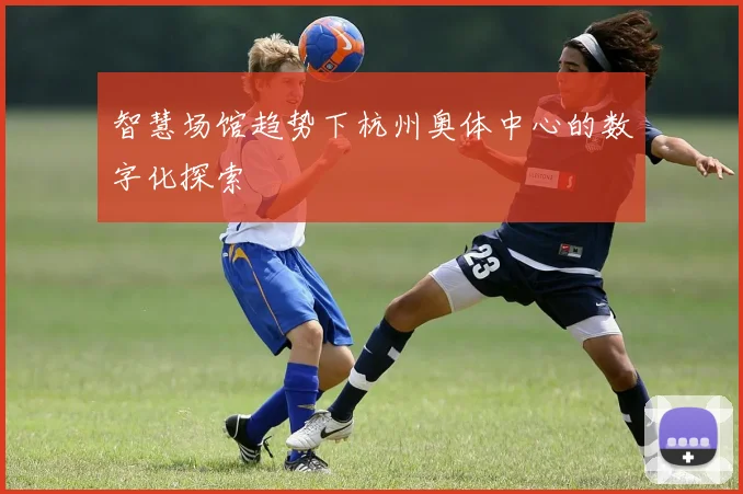 智慧场馆趋势下杭州奥体中心的数字化探索