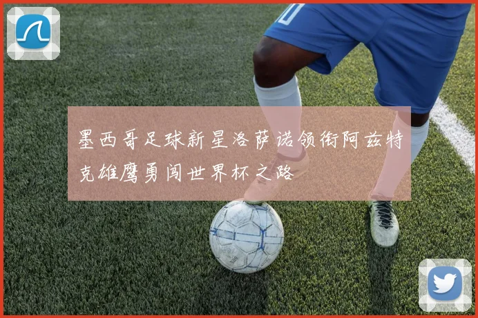 墨西哥足球新星洛萨诺领衔阿兹特克雄鹰勇闯世界杯之路