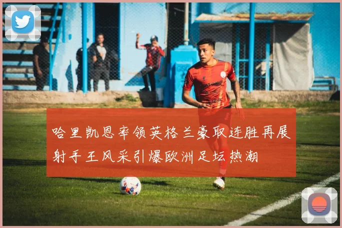 哈里凯恩率领英格兰豪取连胜再展射手王风采引爆欧洲足坛热潮