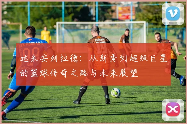 达米安利拉德：从新秀到超级巨星的篮球传奇之路与未来展望