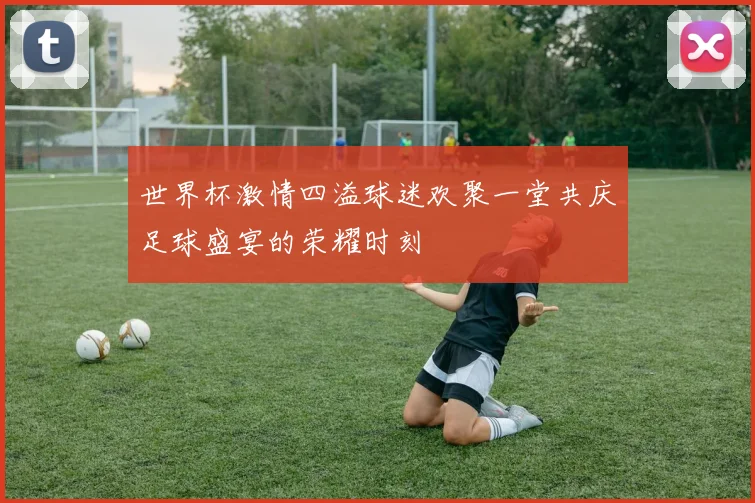 世界杯激情四溢球迷欢聚一堂共庆足球盛宴的荣耀时刻
