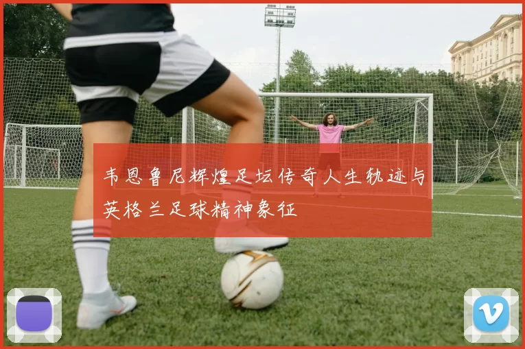 韦恩鲁尼辉煌足坛传奇人生轨迹与英格兰足球精神象征