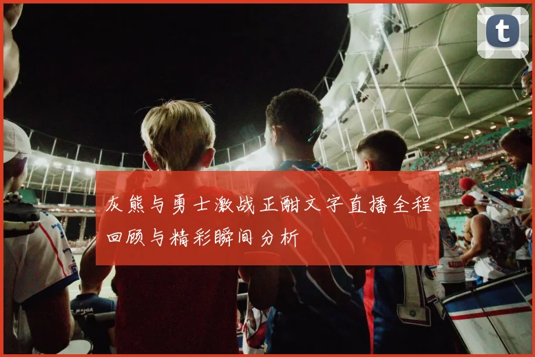 灰熊与勇士激战正酣文字直播全程回顾与精彩瞬间分析